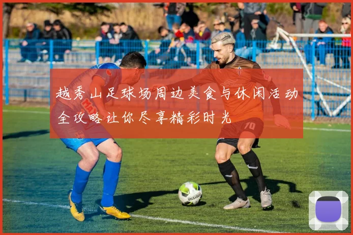 越秀山足球场周边美食与休闲活动全攻略让你尽享精彩时光