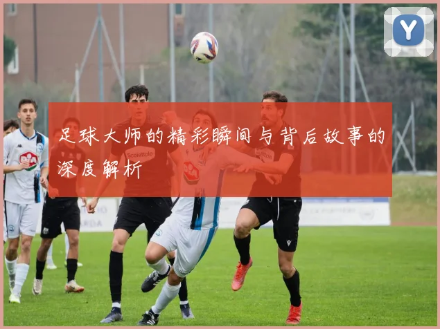 足球大师的精彩瞬间与背后故事的深度解析